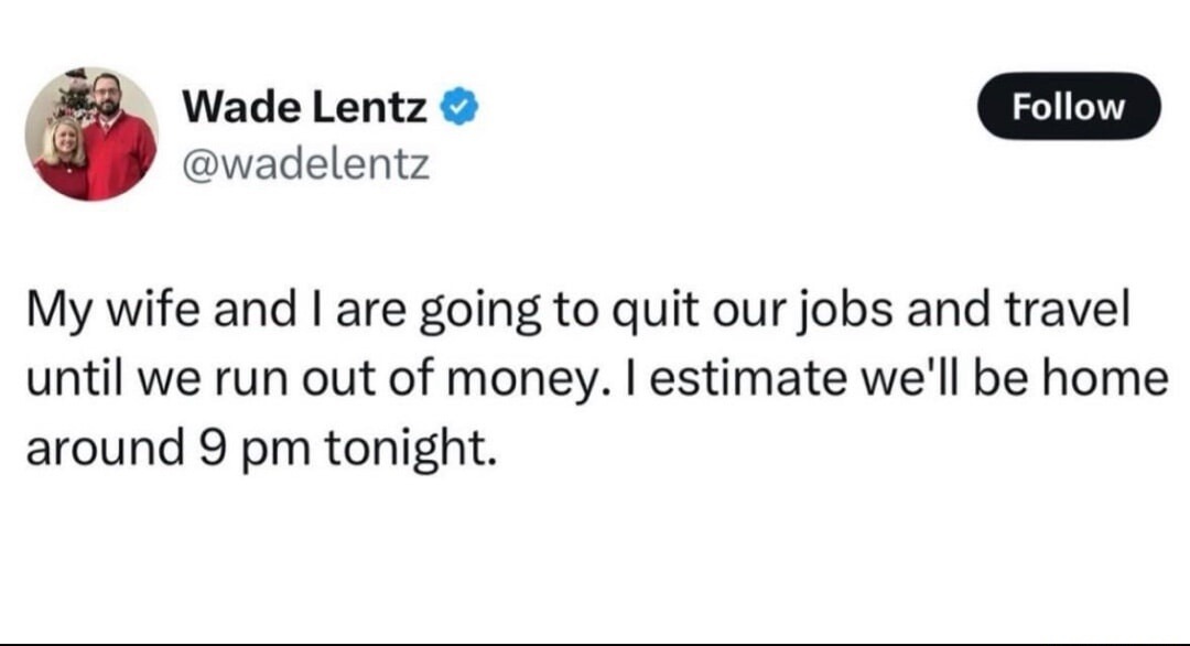 My wife and I are going to quit our jobs and travel until we run out of money. I estimate we'll be home around 9 pm tonight.