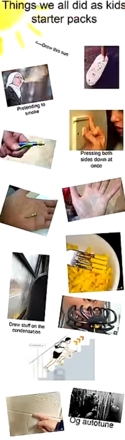 Things we all did as kids starter packs
Saw how this sun
Pretending to smoke
Pressing both sides down at once
Drew stuff on the condensation
Og autotune