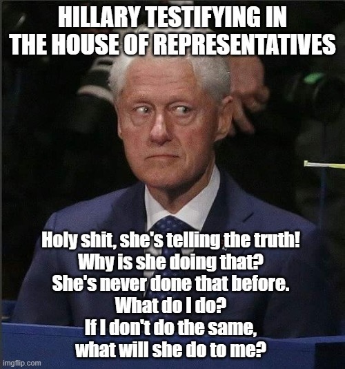 HILLARY TESTIFYING IN THE HOUSE OF REPRESENTATIVES
Holy shit, she's telling the truth! Why is she doing that? She's never done that before. What do I do? If I don't do the same, what will she do to me?