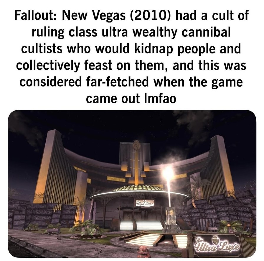 Fallout: New Vegas (2010) had a cult of ruling class ultra wealthy cannibal cultists who would kidnap people and collectively feast on them, and this was considered far-fetched when the game came out lmfao