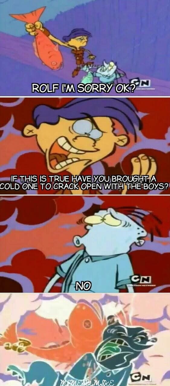 ROLF I'M SORRY OK?
IF THIS IS TRUE HAVE YOU BROUGHT A COLD ONE TO CRACK OPEN WITH THE BOYS?
NO