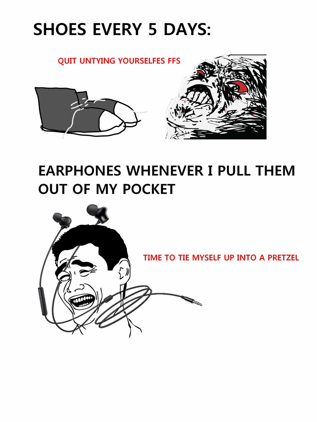 SHOES EVERY 5 DAYS: QUIT UNTYING YOURSELF FFS
EARPHONES WHENEVER I PULL THEM OUT OF MY POCKET
TIME TO TIE MYSELF UP INTO A PRETZEL