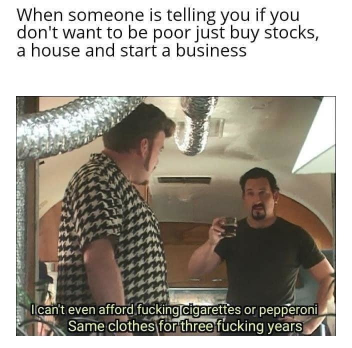 When someone is telling you if you don't want to be poor just buy stocks, a house and start a business
I can't even afford fucking cigarettes or pepperoni
Same clothes for three fucking years