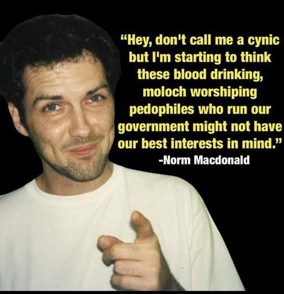 Hey, don't call me a cynic but I'm starting to think these blood drinking, moloch worshiping pedophiles who run our government might not have our best interests in mind.” -Norm Macdonald