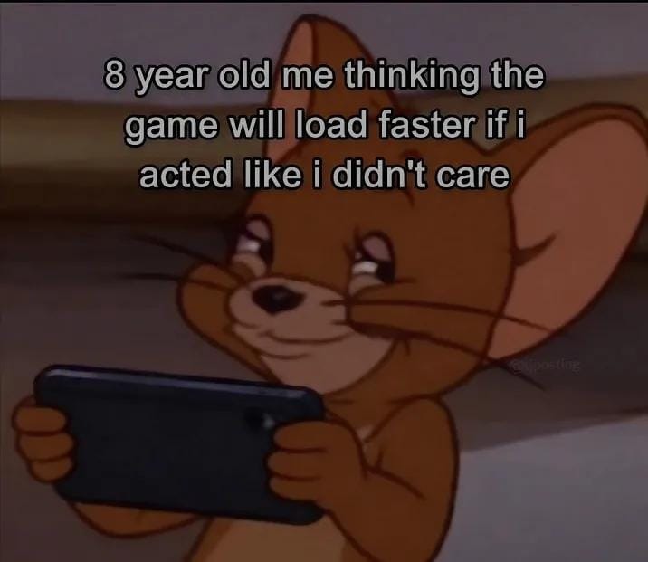 8 year old me thinking the game will load faster if i acted like i didn't care