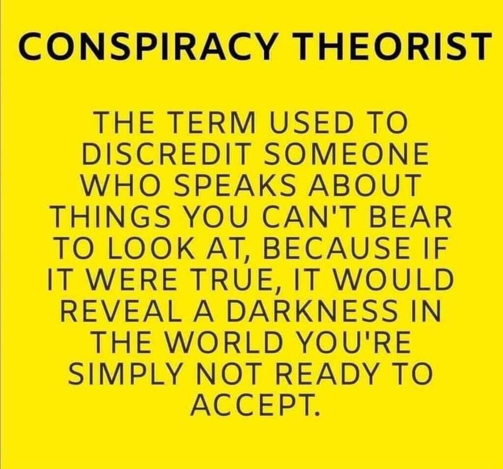 CONSPIRACY THEORIST

THE TERM USED TO DISCREDIT SOMEONE WHO SPEAKS ABOUT THINGS YOU CAN'T BEAR TO LOOK AT, BECAUSE IF IT WERE TRUE, IT WOULD REVEAL A DARKNESS IN THE WORLD YOU'RE SIMPLY NOT READY TO ACCEPT.