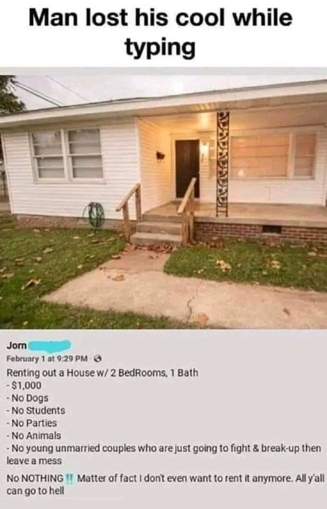 Man lost his cool while typing

Jorn
February 1 at 9:29 PM
Renting out a House w/ 2 BedRooms, 1 Bath
- $1,000
- No Dogs
- No Students
- No Parties
- No Animals
- No young unmarried couples who are just going to fight & break-up then leave a mess
No NOTHING!! Matter of fact I don’t even want to rent it anymore. All y’all can go to hell
