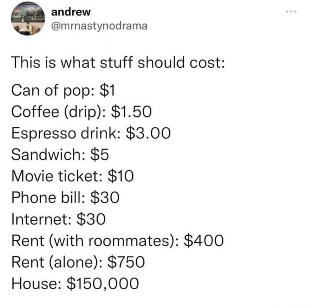 This is what stuff should cost:
Can of pop: $1
Coffee (drip): $1.50
Espresso drink: $3.00
Sandwich: $5
Movie ticket: $10
Phone bill: $30
Internet: $30
Rent (with roommates): $400
Rent (alone): $750
House: $150,000