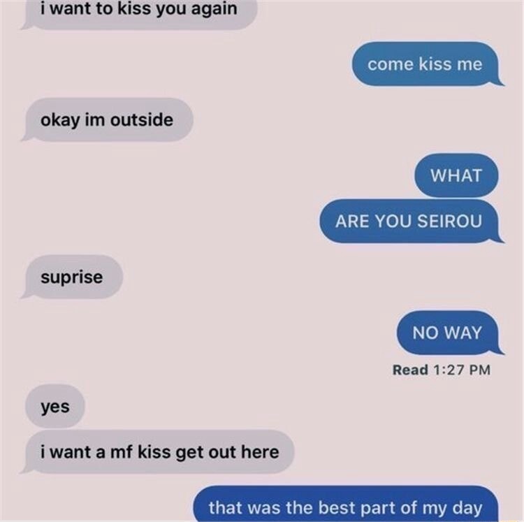 i want to kiss you again
okay im outside
surprise
yes
i want a mf kiss get out here
come kiss me
WHAT
ARE YOU SEIR0U
NO WAY
that was the best part of my day
Read 1:27 PM