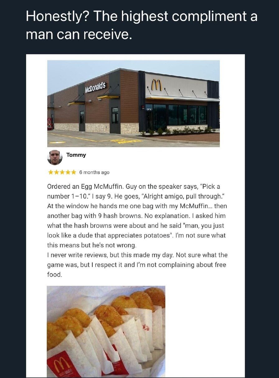 Honestly? The highest compliment a man can receive. Ordered an Egg McMuffin. Guy on the speaker says, 'Pick a number 1-10,' I say 9. He goes, 'Alright amigo, pull through.' At the window he hands me one bag with my McMuffin... then another bag with 9 hash browns. No explanation. I asked him what the hash browns were about and he said 'man, you just