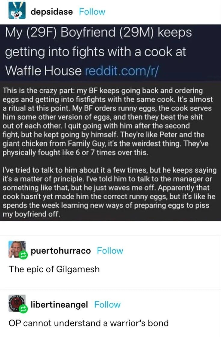 My (29F) Boyfriend (29M) keeps getting into fights with a cook at Waffle House reddit.com/r/

This is the crazy part: my BF keeps going back and ordering eggs and getting into fistfights with the same cook. It’s almost a ritual at this point. My BF orders runny eggs, the cook serves him some other version of eggs, and then they beat the shit out of