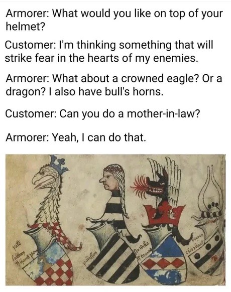 Armorer: What would you like on top of your helmet?
Customer: I'm thinking something that will strike fear in the hearts of my enemies.
Armorer: What about a crowned eagle? Or a dragon? I also have bull's horns.
Customer: Can you do a mother-in-law?
Armorer: Yeah, I can do that.