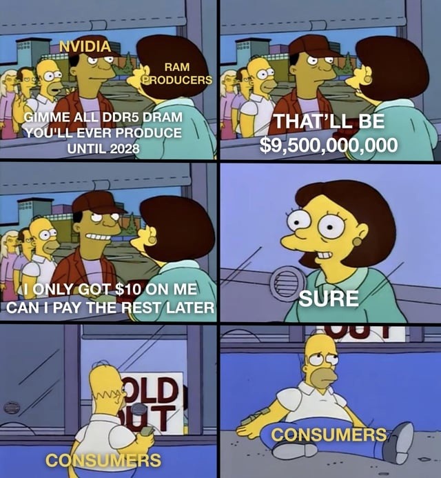 NVIDIA RAM PRODUCERS GIMME ALL DDR5 DRAM YOU'LL EVER PRODUCE UNTIL 2028 THAT'LL BE $9,500,000,000 ONLY GOT $10 ON ME CAN I PAY THE REST LATER SURE CONSUMERS CONSUMERS