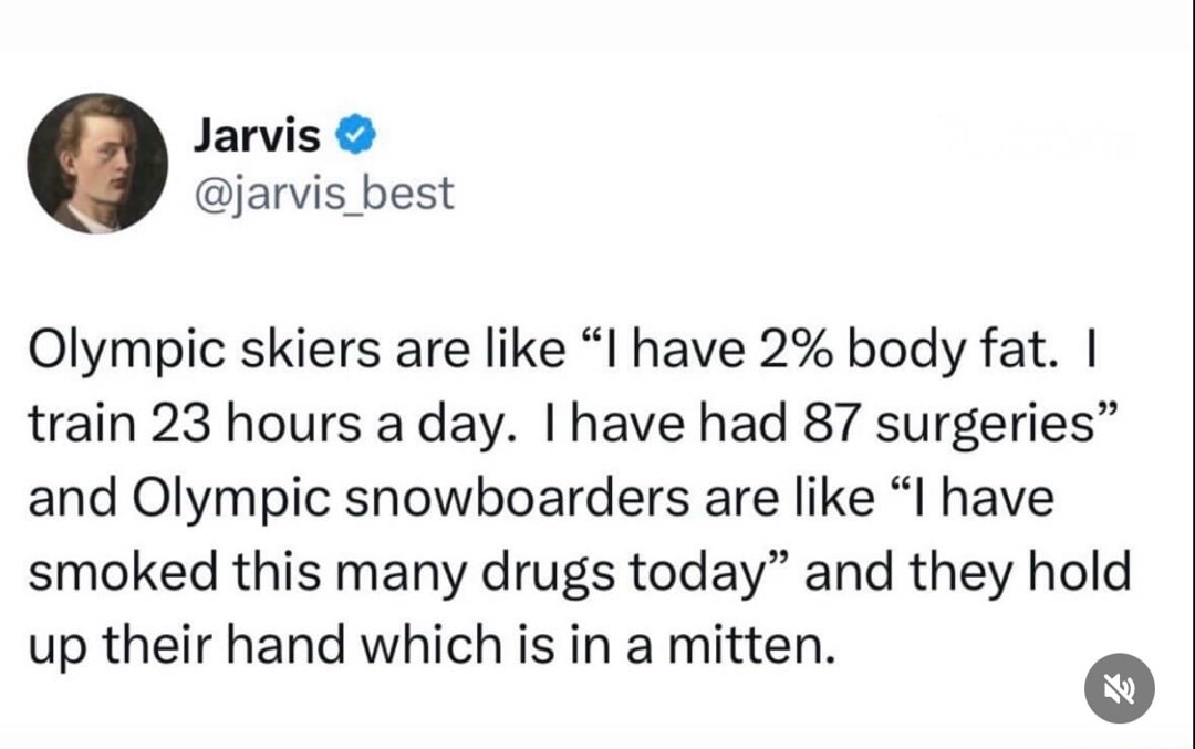 Olympic skiers are like “I have 2% body fat. I train 23 hours a day. I have had 87 surgeries” and Olympic snowboarders are like “I have smoked this many drugs today” and they hold up their hand which is in a mitten.