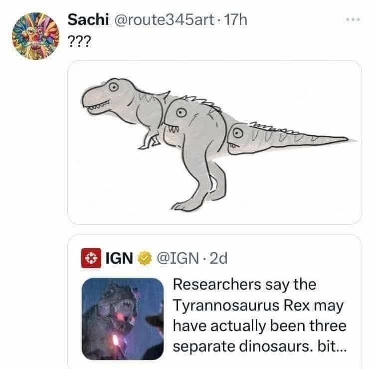 Sachi @route345art · 17h ???

[image: cartoon dinosaurs]

IGN @IGN · 2d
Researchers say the Tyrannosaurus Rex may have actually been three separate dinosaurs. bit...