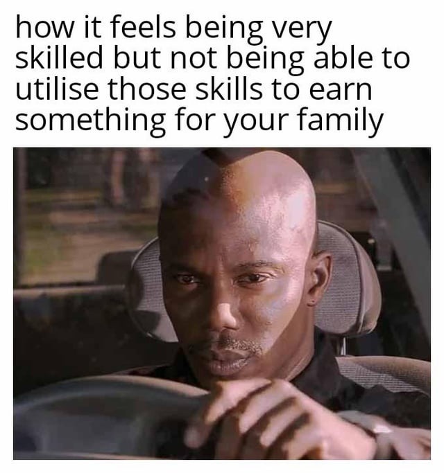how it feels being very skilled but not being able to utilise those skills to earn something for your family