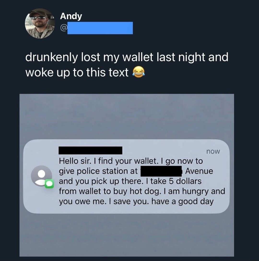drunkenly lost my wallet last night and woke up to this text 😂

Hello sir. I find your wallet. I go now to give police station at [redacted] Avenue and you pick up there. I take 5 dollars from wallet to buy hot dog. I am hungry and you owe me. I save you. have a good day