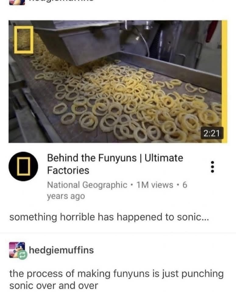 Behind the Funyuns | Ultimate Factories National Geographic • 1M views • 6 years ago something horrible has happened to sonic... hedgiemuffins the process of making funyuns is just punching sonic over and over