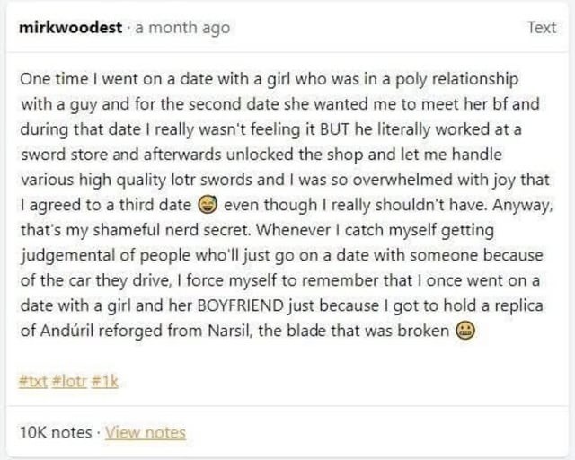 One time I went on a date with a girl who was in a poly relationship with a guy and for the second date she wanted me to meet her bf and during that date I really wasn't feeling it BUT he literally worked at a sword store and afterwords unlocked the shop and let me handle various high quality lol swords and I was so overwhelmed with joy that I agre