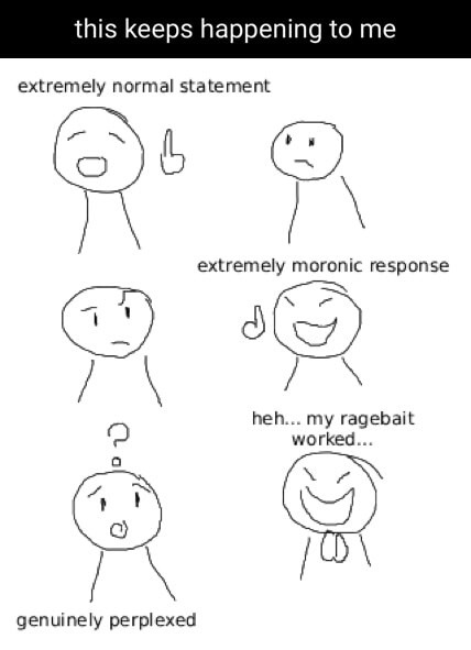 this keeps happening to me
extremely normal statement
extremely moronic response
heh... my ragebait worked...
genuinely perplexed