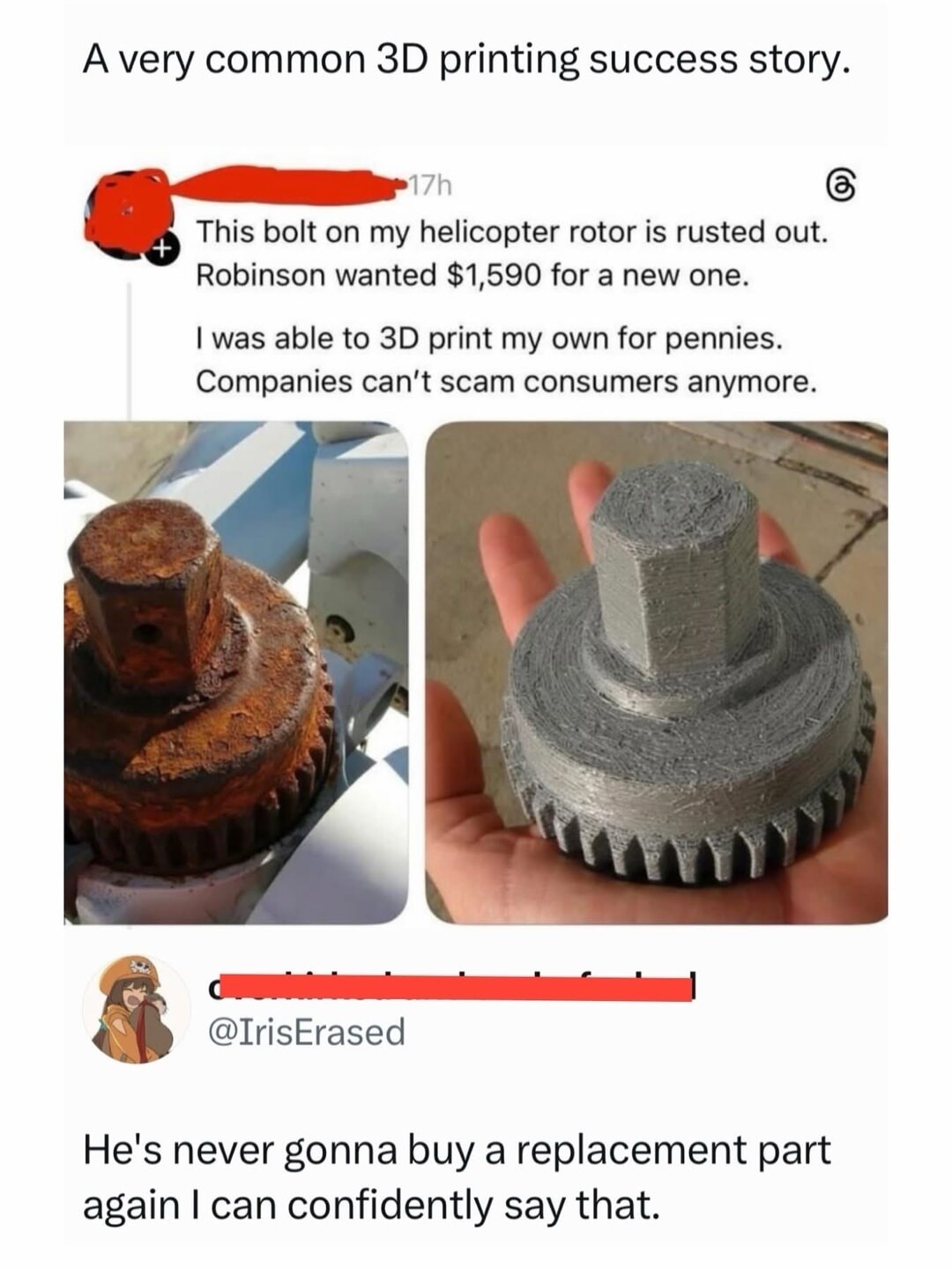 A very common 3D printing success story. This bolt on my helicopter rotor is rusted out. Robinson wanted $1,590 for a new one. I was able to 3D print my own for pennies. Companies can't scam consumers anymore. He's never gonna buy a replacement part again I can confidently say that.