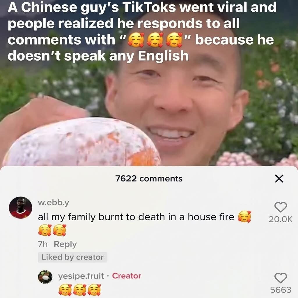 A Chinese guy's TikTok went viral and people realized he responds to all comments with '🥰🥰🥰' because he doesn't speak any English. 7,622 comments screenshot shows: 'all my family burnt to death in a house fire' 🥰 🥰 🥰 (Creator) Yesir.e fruit - Creator