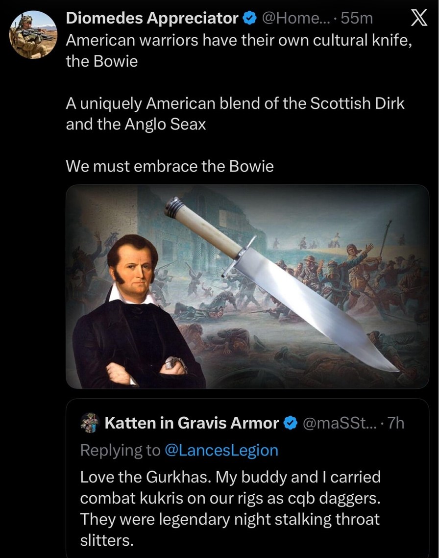 American warriors have their own cultural knife, the Bowie

A uniquely American blend of the Scottish Dirk and the Anglo Seax

We must embrace the Bowie

Katten in Gravis Armor: Love the Gurkhas. My buddy and I carried combat kukris on our rigs as CQB daggers. They were legendary night stalking throat slitters.