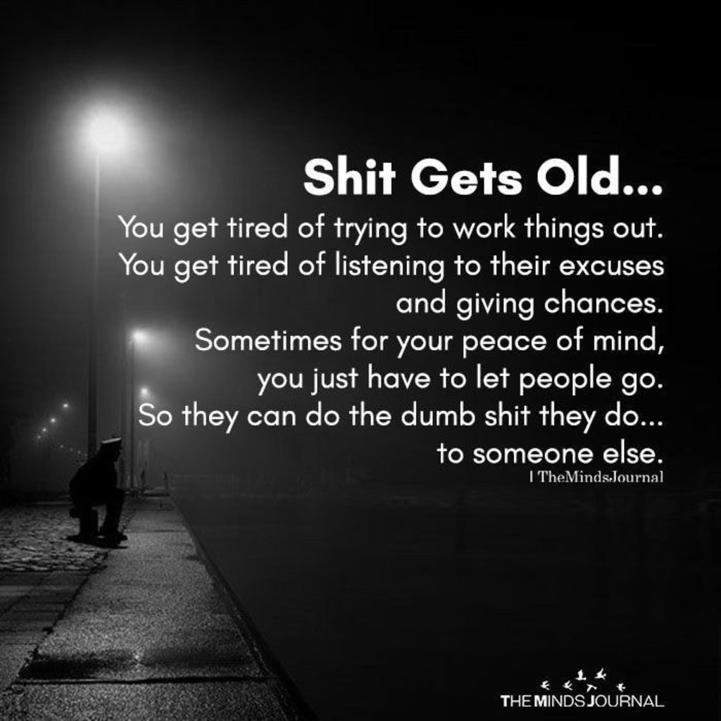 Shit Gets Old... You get tired of trying to work things out. You get tired of listening to their excuses and giving chances. Sometimes for your peace of mind, you just have to let people go. So they can do the dumb shit they do... to someone else.