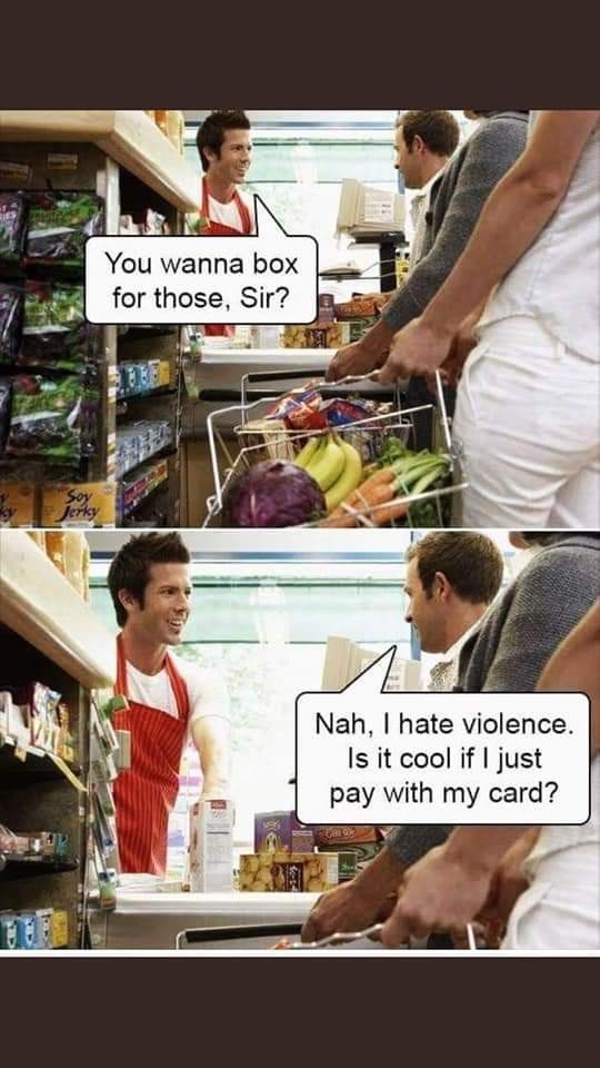You wanna box for those, Sir?
Nah, I hate violence. Is it cool if I just pay with my card?