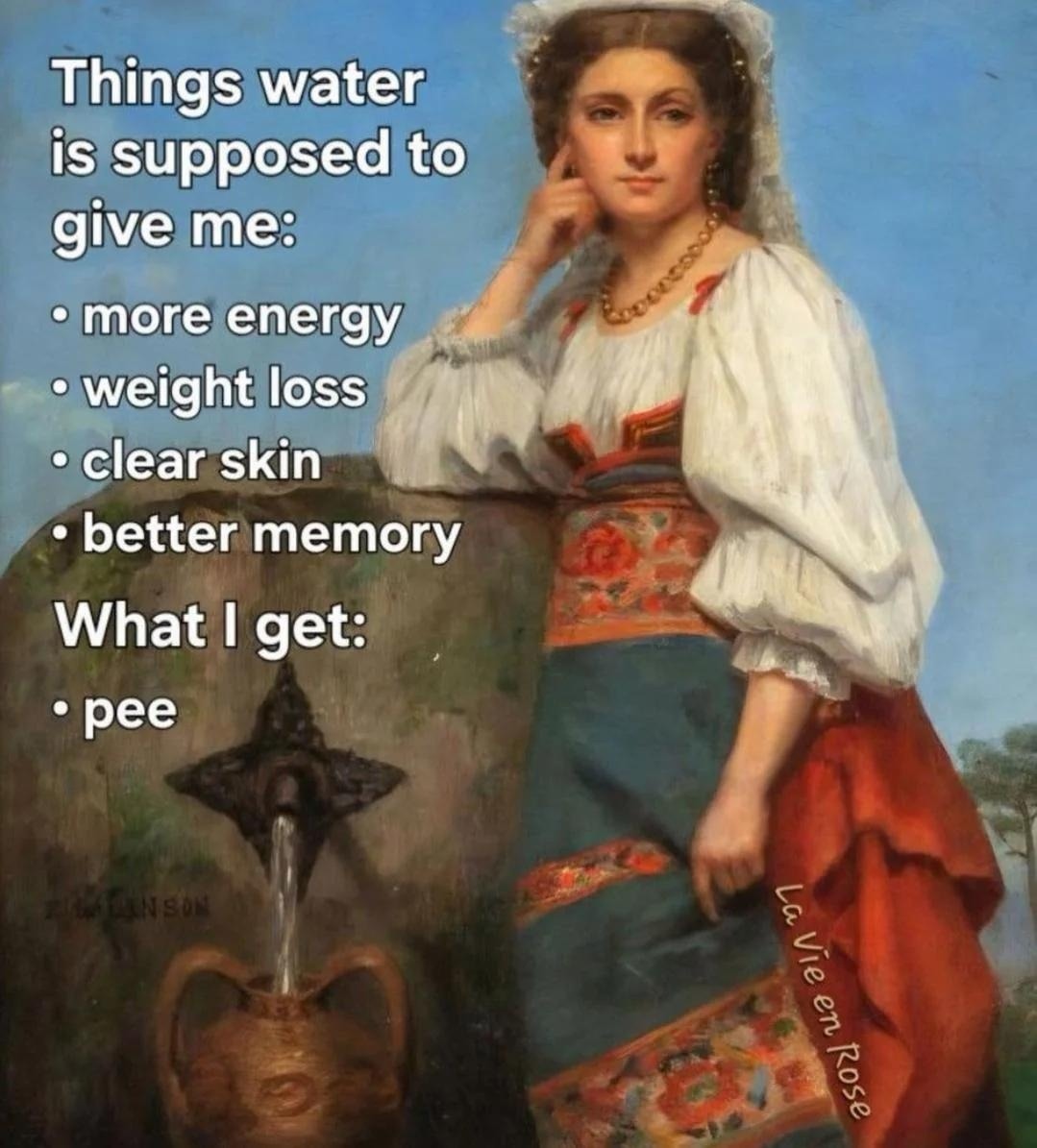 Things water is supposed to give me: 
- more energy 
- weight loss 
- clear skin 
- better memory 
What I get: 
- pee