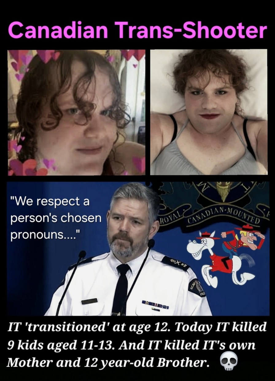 Canadian Trans-Shooter
We respect a person's chosen pronouns....
IT 'transitioned' at age 12. Today IT killed 9 kids aged 11-13. And IT killed IT's own Mother and 12 year-old Brother. 💀