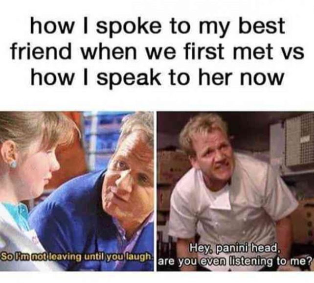 how I spoke to my best friend when we first met vs how I speak to her now
So I'm not leaving until you laugh.
Hey, panini head, are you even listening to me?