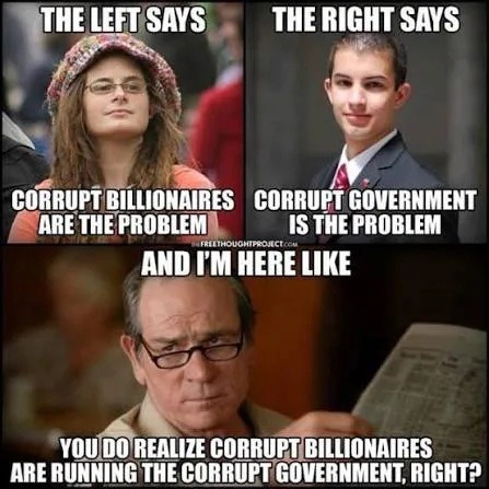 THE LEFT SAYS CORRUPT BILLIONAIRES ARE THE PROBLEM
THE RIGHT SAYS CORRUPT GOVERNMENT IS THE PROBLEM
AND I'M HERE LIKE
YOU DO REALIZE CORRUPT BILLIONAIRES ARE RUNNING THE CORRUPT GOVERNMENT, RIGHT?