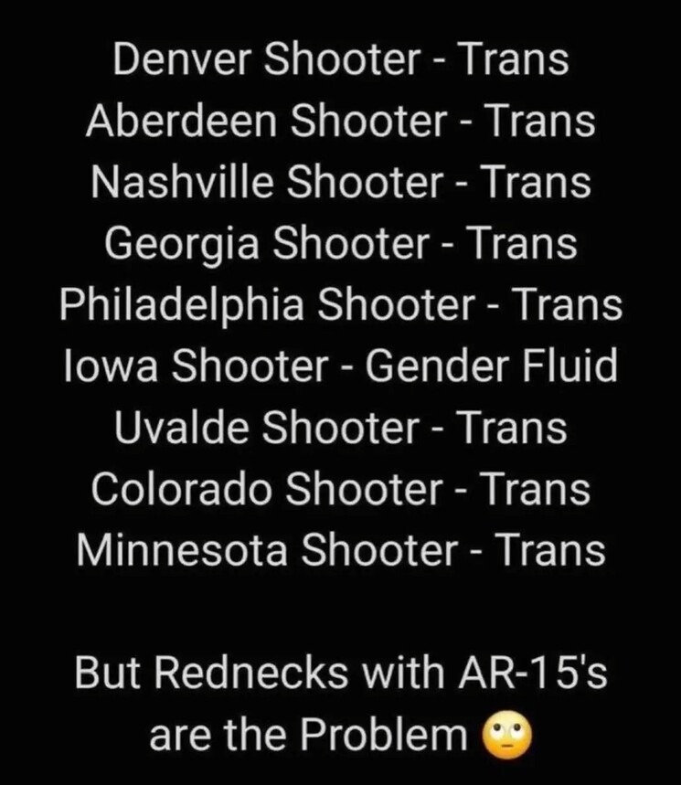 Denver Shooter - Trans
Aberdeen Shooter - Trans
Nashville Shooter - Trans
Georgia Shooter - Trans
Philadelphia Shooter - Trans
Iowa Shooter - Gender Fluid
Uvalde Shooter - Trans
Colorado Shooter - Trans
Minnesota Shooter - Trans

But Rednecks with AR-15's are the Problem 🙄