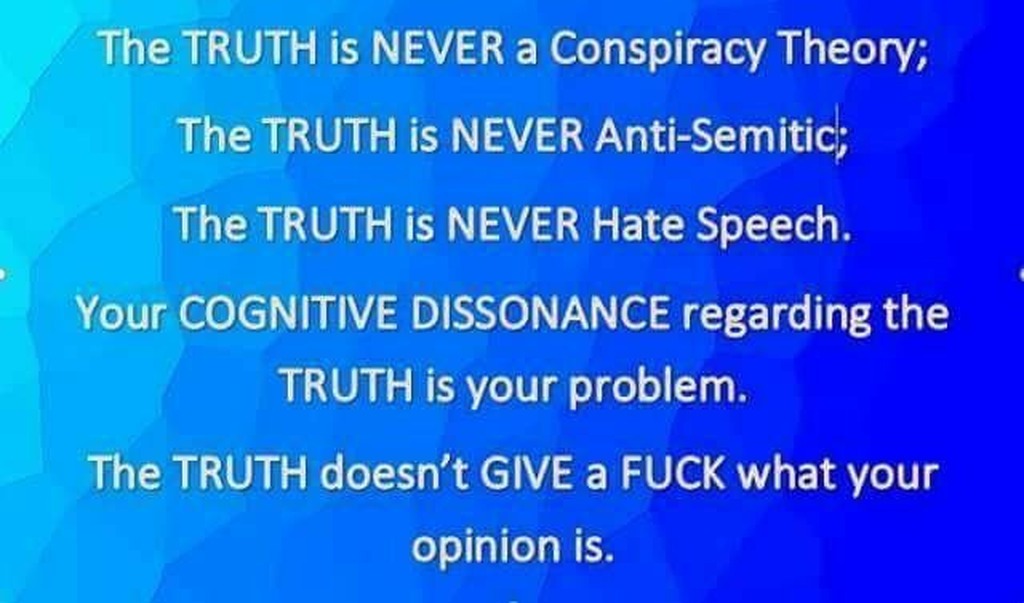 The TRUTH is NEVER a Conspiracy Theory; The TRUTH is NEVER Anti-Semitic; The TRUTH is NEVER Hate Speech. Your COGNITIVE DISSONANCE regarding the TRUTH is your problem. The TRUTH doesn’t GIVE a FUCK what your opinion is.