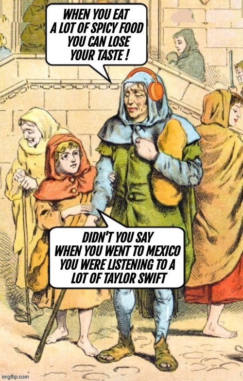 When you eat a lot of spicy food you can lose your taste! Didn't you say when you went to Mexico you were listening to a lot of Taylor Swift