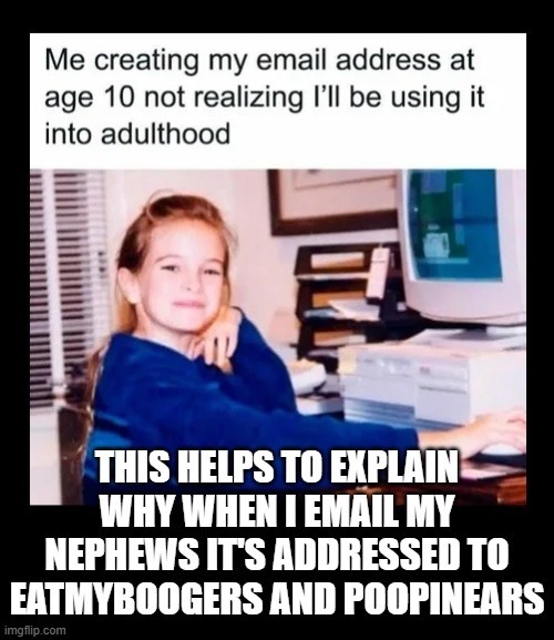 Me creating my email address at age 10 not realizing I’ll be using it into adulthood
THIS HELPS TO EXPLAIN WHY WHEN I EMAIL MY NEPHEWS IT'S ADDRESSED TO EATMYBOOGERS AND POOPINEARS