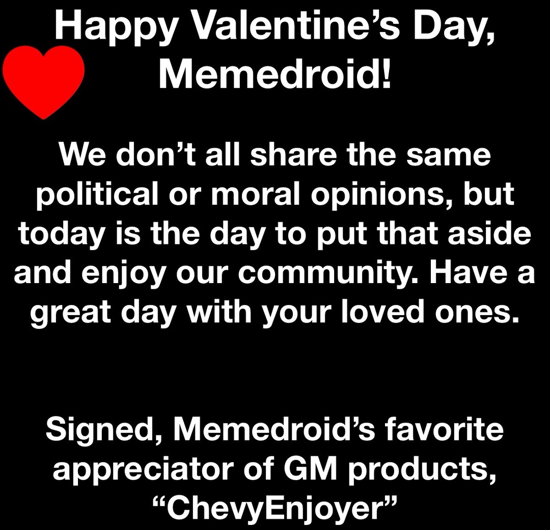 Happy Valentine’s Day, Memedroid!

We don’t all share the same political or moral opinions, but today is the day to put that aside and enjoy our community. Have a great day with your loved ones.

Signed, Memedroid’s favorite appreciator of GM products, “ChevyEnjoyer”