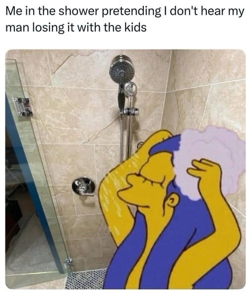 Me in the shower pretending I don't hear my man losing it with the kids