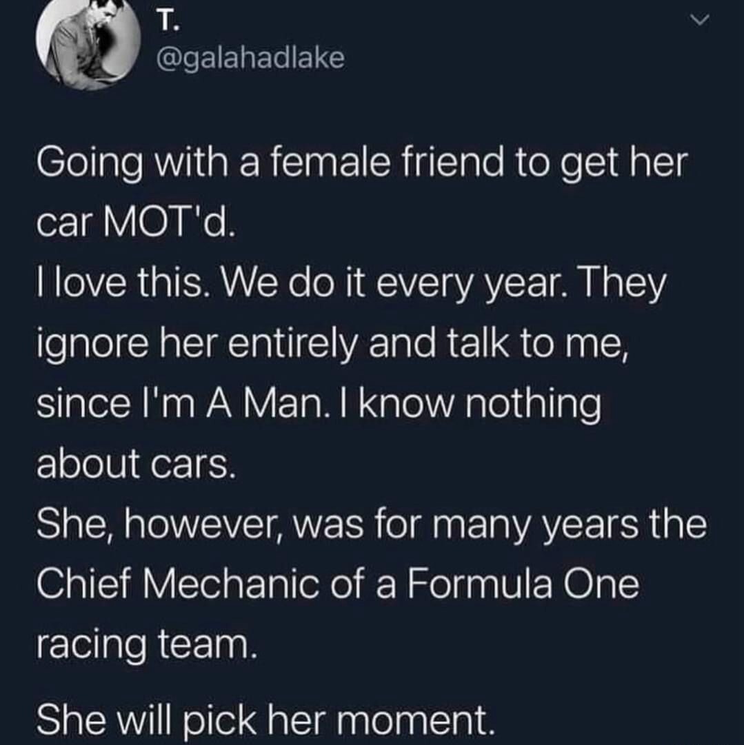 Going with a female friend to get her car MOT'd. I love this. We do it every year. They ignore her entirely and talk to me, since I'm A Man. I know nothing about cars. She, however, was for many years the Chief Mechanic of a Formula One racing team. She will pick her moment.