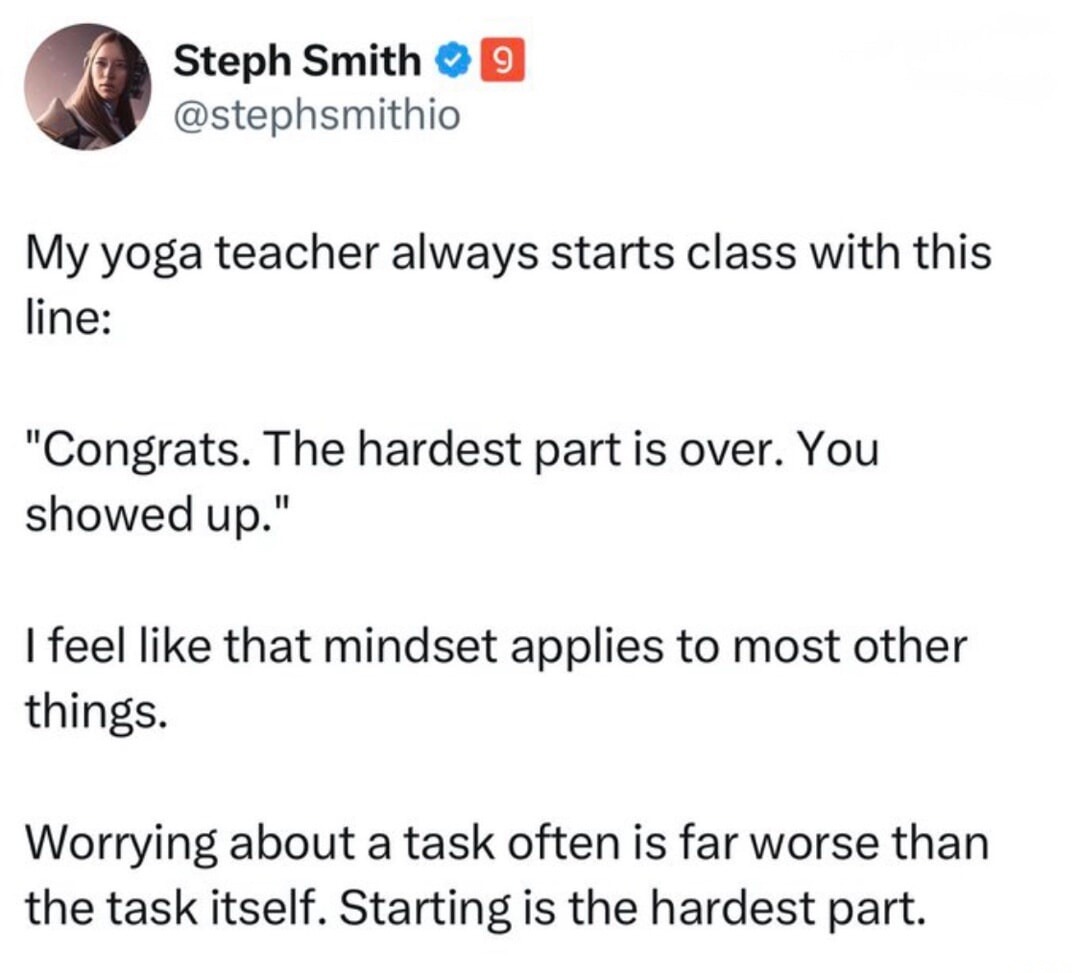 Steph Smith (@stephsmithio): My yoga teacher always starts class with this line: 'Congrats. The hardest part is over. You showed up.' I feel like that mindset applies to most other things. Worrying about a task often is far worse than the task itself. Starting is the hardest part.