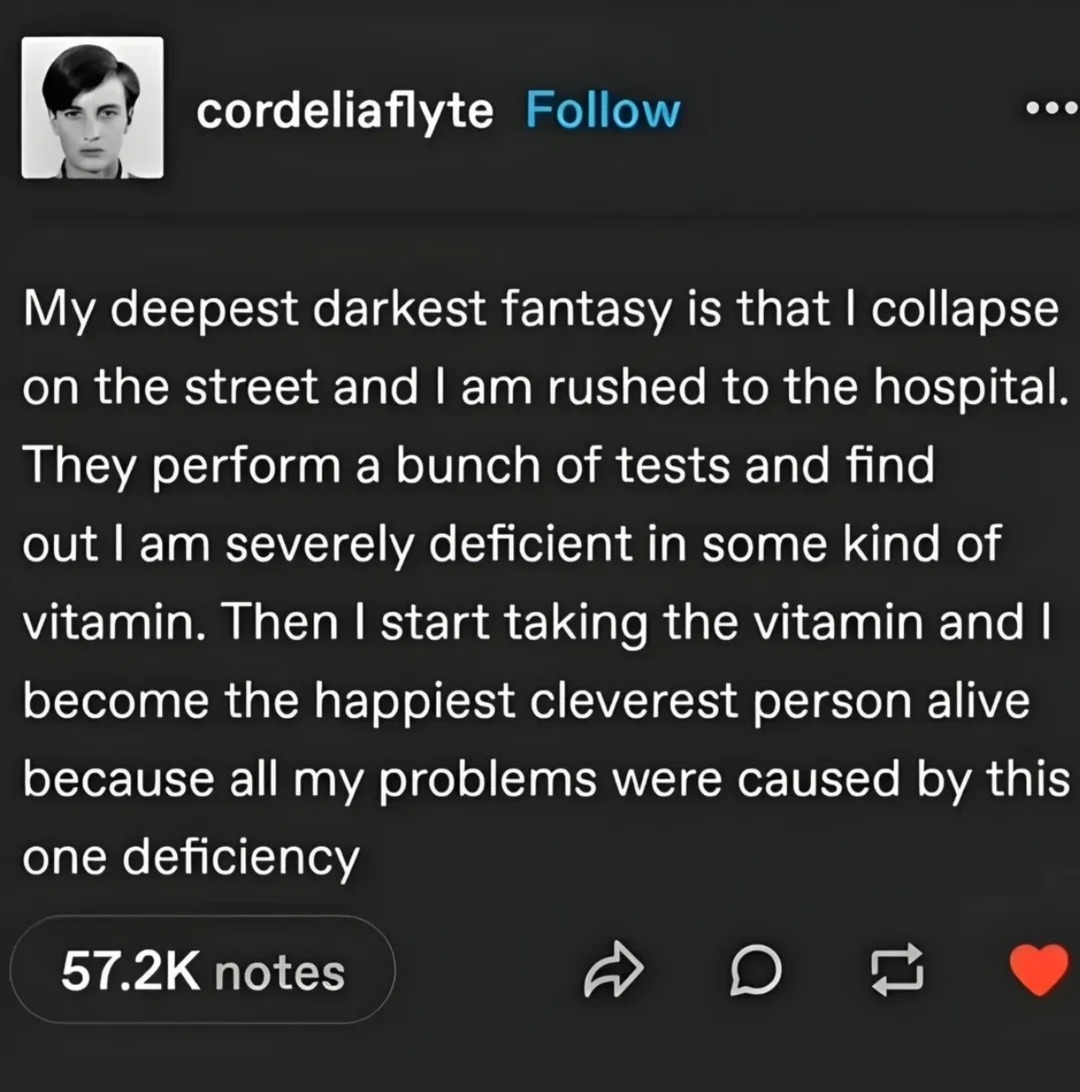 My deepest darkest fantasy is that I collapse on the street and I am rushed to the hospital. They perform a bunch of tests and find out I am severely deficient in some kind of vitamin. Then I start taking the vitamin and I become the happiest cleverest person alive because all my problems were caused by this one deficiency