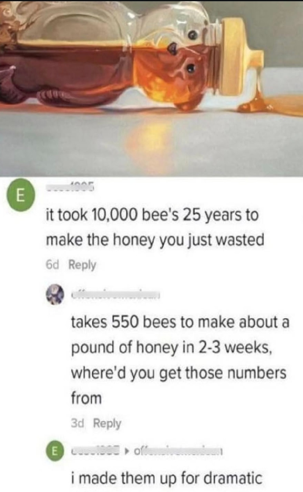 it took 10,000 bee's 25 years to make the honey you just wasted
takes 550 bees to make about a pound of honey in 2-3 weeks, where'd you get those numbers
i made them up for dramatic