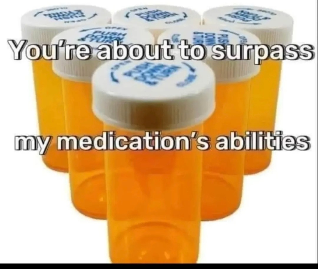 You're about to surpass my medication's abilities