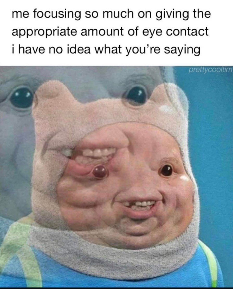 me focusing so much on giving the appropriate amount of eye contact i have no idea what you’re saying