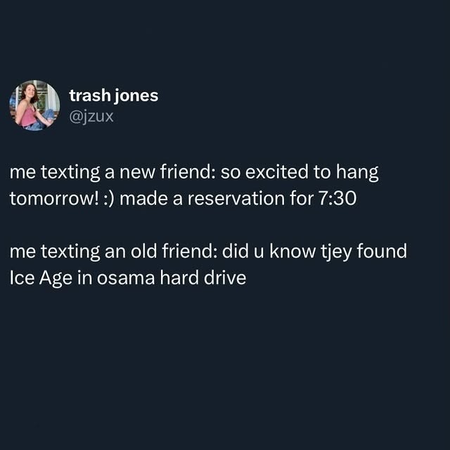 me texting a new friend: so excited to hang tomorrow! :) made a reservation for 7:30

me texting an old friend: did u know tjev found Ice Age in osama hard drive