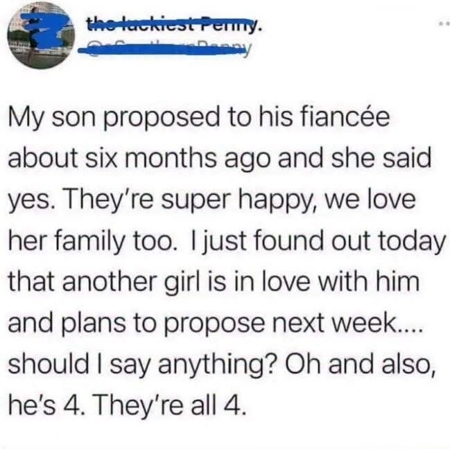 My son proposed to his fiancée about six months ago and she said yes. They’re super happy, we love her family too. I just found out today that another girl is in love with him and plans to propose next week.... should I say anything? Oh and also, he’s 4. They’re all 4.