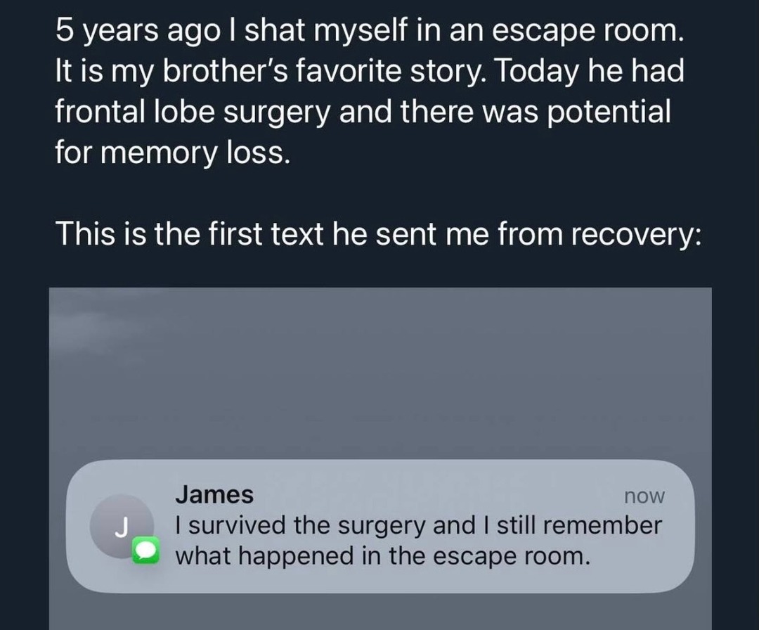 5 years ago I shot myself in an escape room. It is my brother's favorite story. Today he had frontal lobe surgery and there was potential for memory loss. 

This is the first text he sent me from recovery:

[image showing message]

James: I survived the surgery and I still remember what happened in the escape room.