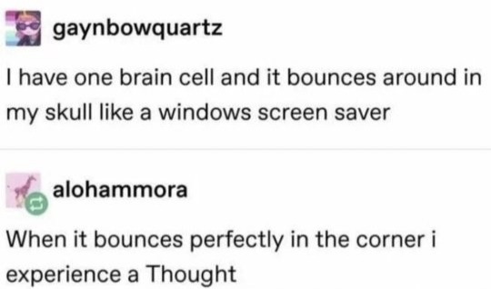 I have one brain cell and it bounces around in my skull like a windows screen saver
When it bounces perfectly in the corner i experience a Thought