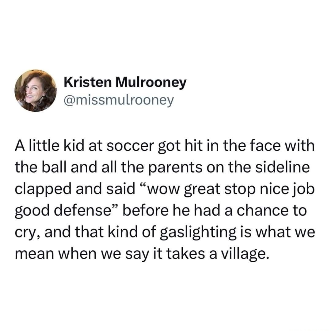 A little kid at soccer got hit in the face with the ball and all the parents on the sideline clapped and said “wow great stop nice job good defense” before he had a chance to cry, and that kind of gaslighting is what we mean when we say it takes a village.